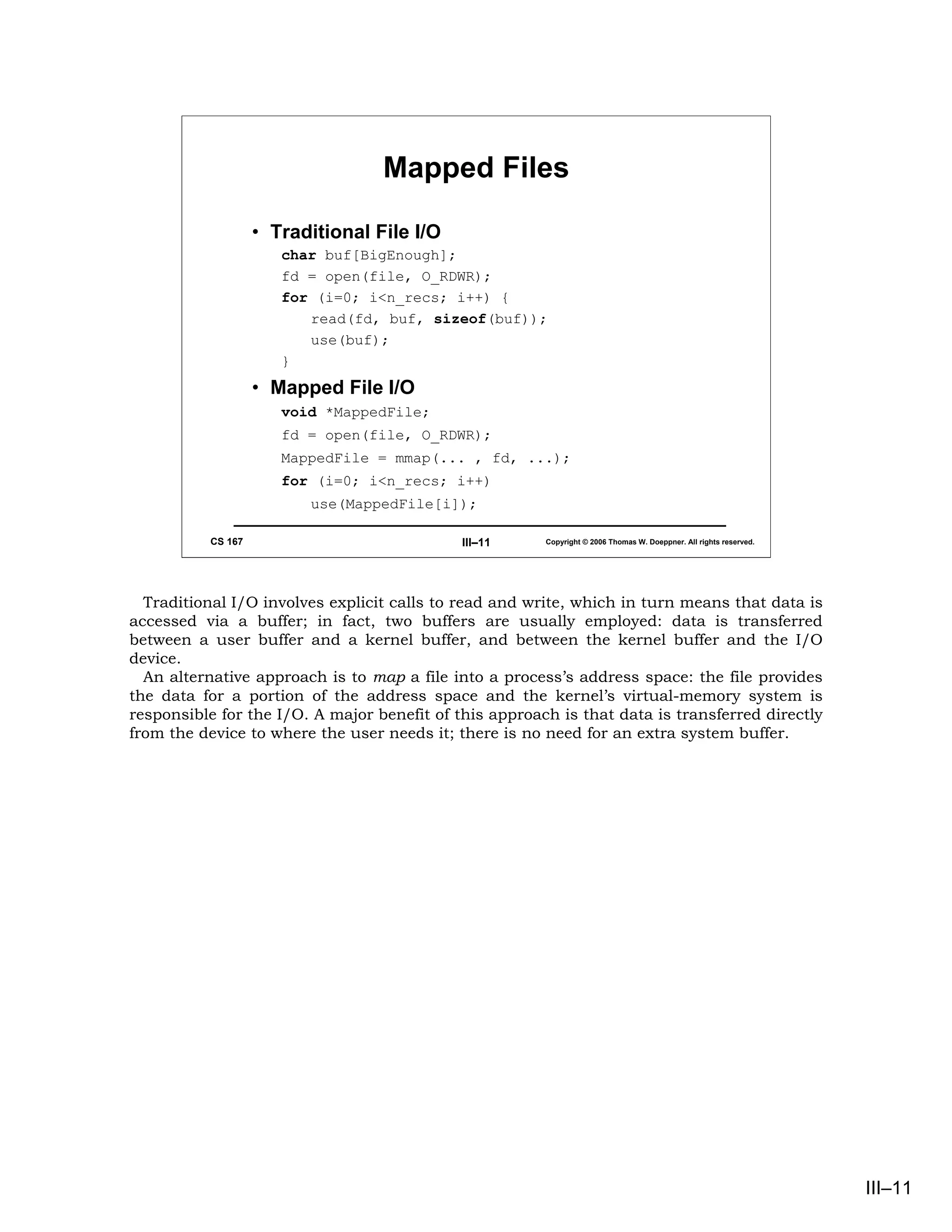Mapped Files

                    • Traditional File I/O
                       char buf[BigEnough];
                       fd = open(file, O_RDWR);
                       for (i=0; i<n_recs; i++) {
                          read(fd, buf, sizeof(buf));
                          use(buf);
                       }
                    • Mapped File I/O
                       void *MappedFile;
                       fd = open(file, O_RDWR);
                       MappedFile = mmap(... , fd, ...);
                       for (i=0; i<n_recs; i++)
                          use(MappedFile[i]);

           CS 167                            III–11     Copyright © 2006 Thomas W. Doeppner. All rights reserved.




  Traditional I/O involves explicit calls to read and write, which in turn means that data is
accessed via a buffer; in fact, two buffers are usually employed: data is transferred
between a user buffer and a kernel buffer, and between the kernel buffer and the I/O
device.
  An alternative approach is to map a file into a process’s address space: the file provides
the data for a portion of the address space and the kernel’s virtual-memory system is
responsible for the I/O. A major benefit of this approach is that data is transferred directly
from the device to where the user needs it; there is no need for an extra system buffer.




                                                                                                                    III–11
 