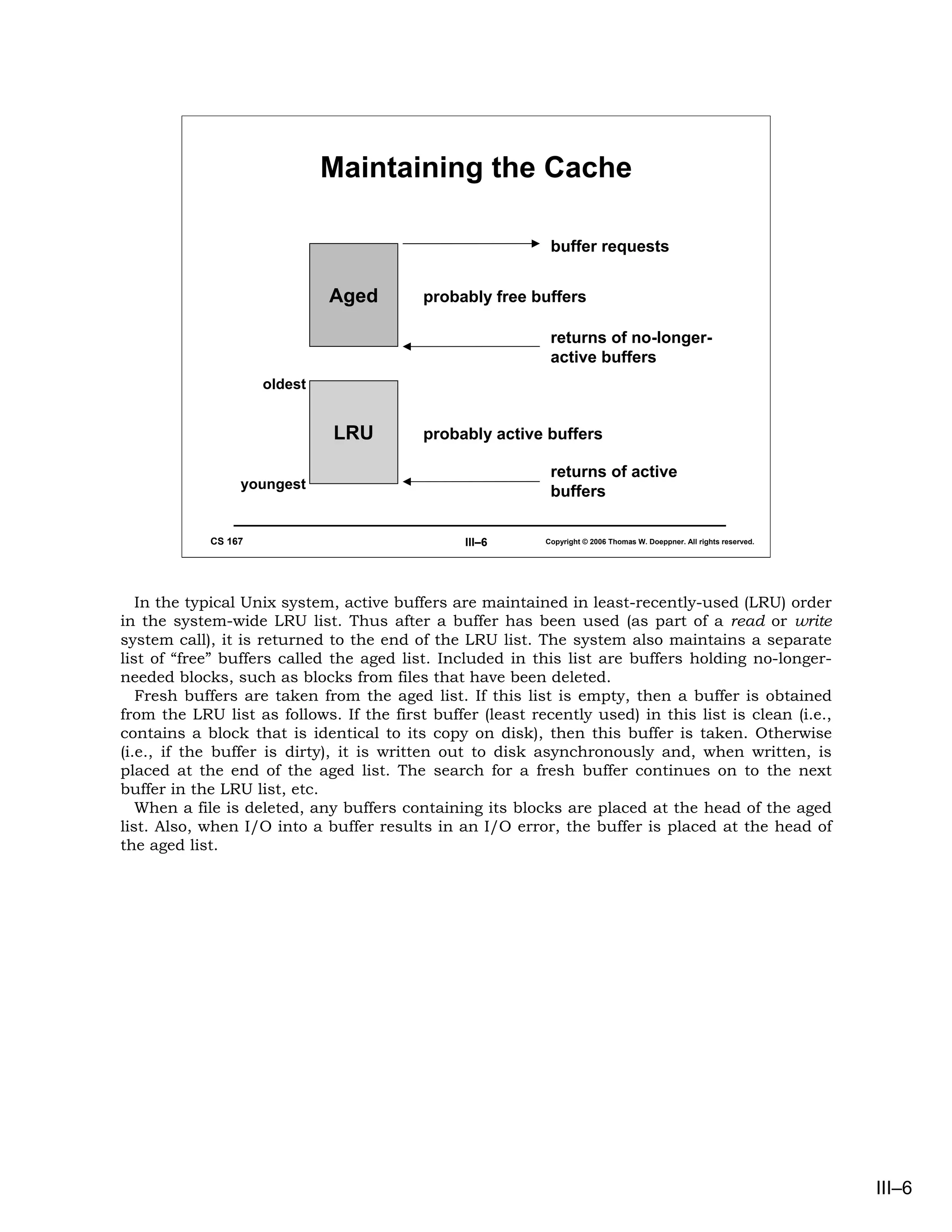 Maintaining the Cache

                                                            buffer requests


                              Aged        probably free buffers

                                                            returns of no-longer-
                                                            active buffers
                     oldest


                              LRU         probably active buffers

                                                            returns of active
                 youngest
                                                            buffers

            CS 167                              III–6      Copyright © 2006 Thomas W. Doeppner. All rights reserved.




   In the typical Unix system, active buffers are maintained in least-recently-used (LRU) order
in the system-wide LRU list. Thus after a buffer has been used (as part of a read or write
system call), it is returned to the end of the LRU list. The system also maintains a separate
list of “free” buffers called the aged list. Included in this list are buffers holding no-longer-
needed blocks, such as blocks from files that have been deleted.
   Fresh buffers are taken from the aged list. If this list is empty, then a buffer is obtained
from the LRU list as follows. If the first buffer (least recently used) in this list is clean (i.e.,
contains a block that is identical to its copy on disk), then this buffer is taken. Otherwise
(i.e., if the buffer is dirty), it is written out to disk asynchronously and, when written, is
placed at the end of the aged list. The search for a fresh buffer continues on to the next
buffer in the LRU list, etc.
   When a file is deleted, any buffers containing its blocks are placed at the head of the aged
list. Also, when I/O into a buffer results in an I/O error, the buffer is placed at the head of
the aged list.




                                                                                                                       III–6
 