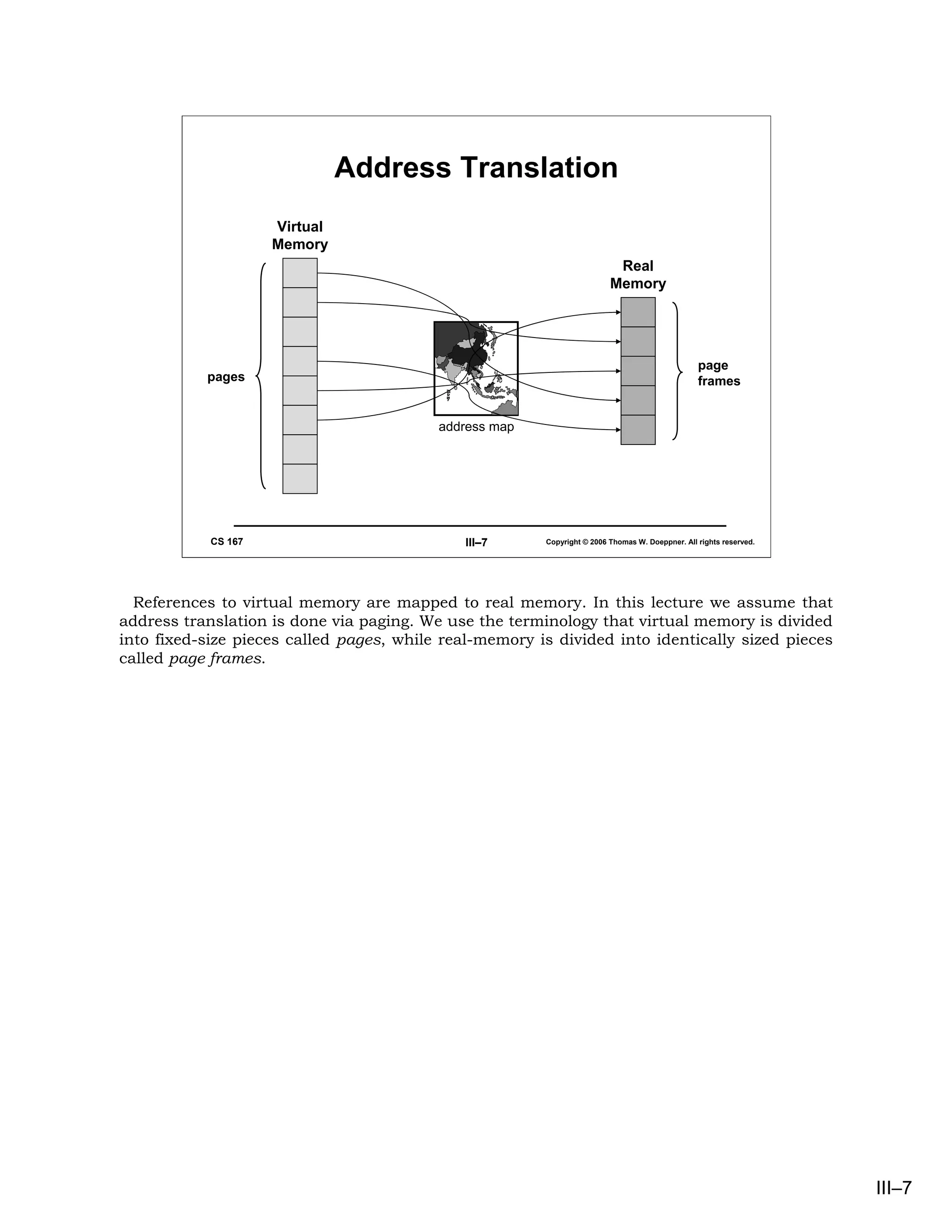 Address Translation
                     Virtual
                     Memory
                                                                          Real
                                                                         Memory




                                                                                                 page
           pages                                                                                 frames


                                          address map




            CS 167                            III–7     Copyright © 2006 Thomas W. Doeppner. All rights reserved.




  References to virtual memory are mapped to real memory. In this lecture we assume that
address translation is done via paging. We use the terminology that virtual memory is divided
into fixed-size pieces called pages, while real-memory is divided into identically sized pieces
called page frames.




                                                                                                                    III–7
 