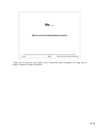 No …

                       (But we can do something almost as good.)




           CS 167                          III–10    Copyright © 2006 Thomas W. Doeppner. All rights reserved.




  Why not? It’s because user buffers aren’t necessarily either multiples of a page size in
length or aligned on page boundaries.




                                                                                                                 III–10
 