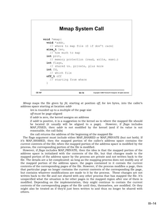 Mmap System Call
                     void *mmap(
                       void *addr,
                         // where to map file (0 if don’t care)
                       size_t len,
                         // how much to map
                       int prot,
                         // memory protection (read, write, exec.)
                       int flags,
                         // shared vs. private, plus more
                       int fd,
                         // which file
                       off_t off
                         // starting from where
                       )


            CS 167                            III–14     Copyright © 2006 Thomas W. Doeppner. All rights reserved.




   Mmap maps the file given by fd, starting at position off, for len bytes, into the caller’s
address space starting at location addr
         len is rounded up to a multiple of the page size
         off must be page-aligned
         if addr is zero, the kernel assigns an address
         if addr is positive, it is a suggestion to the kernel as to where the mapped file should
         be located (it usually will be aligned to a page).           However, if flags includes
         MAP_FIXED, then addr is not modified by the kernel (and if its value is not
         reasonable, the call fails)
         the call returns the address of the beginning of the mapped file
   The flags argument must include either MAP_SHARED or MAP_PRIVATE (but not both). If
it’s MAP_SHARED, then the mapped portion of the caller’s address space contains the
current contents of the file; when the mapped portion of the address space is modified by the
process, the corresponding portion of the file is modified.
   However, if flags includes MAP_PRIVATE, then the idea is that the mapped portion of the
address space is initialized with the contents of the file, but that changes made to the
mapped portion of the address space by the process are private and not written back to the
file. The details are a bit complicated: as long as the mapping process does not modify any of
the mapped portion of the address space, the pages contained in it contain the current
contents of the corresponding pages of the file. However, if the process modifies a page, then
that particular page no longer contains the current contents of the corresponding file page,
but contains whatever modifications are made to it by the process. These changes are not
written back to the file and not shared with any other process that has mapped the file. It’s
unspecified what the situation is for other pages in the mapped region after one of them is
modified. Depending on the implementation, they might continue to contain the current
contents of the corresponding pages of the file until they, themselves, are modified. Or they
might also be treated as if they’d just been written to and thus no longer be shared with
others.



                                                                                                                     III–14
 