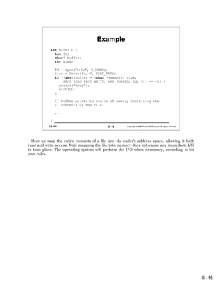 Example
            int main( ) {
              int fd;
              char* buffer;
              int size;

                fd = open("file", O_RDWR);
                size = lseek(fd, 0, SEEK_END);
                if ((int)(buffer = (char *)mmap(0, size,
                    PROT_READ|PROT_WRITE, MAP_SHARED, fd, 0)) == -1) {
                  perror("mmap");
                  exit(1);
                }

                // buffer points to region of memory containing the
                // contents of the file

                ...

            }
           CS 167                           III–16     Copyright © 2006 Thomas W. Doeppner. All rights reserved.




  Here we map the entire contents of a file into the caller’s address space, allowing it both
read and write access. Note mapping the file into memory does not cause any immediate I/O
to take place. The operating system will perform the I/O when necessary, according to its
own rules.




                                                                                                                   III–16
 