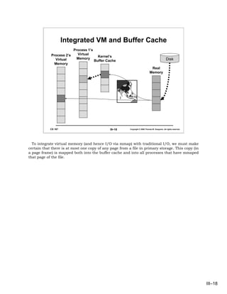 Integrated VM and Buffer Cache
                          Process 1’s
            Process 2’s     Virtual
                                          Kernel’s
              Virtual       Memory                                                               Disk
                                        Buffer Cache
              Memory
                                                                                Real
                                                                               Memory




            CS 167                              III–18   Copyright © 2006 Thomas W. Doeppner. All rights reserved.




  To integrate virtual memory (and hence I/O via mmap) with traditional I/O, we must make
certain that there is at most one copy of any page from a file in primary storage. This copy (in
a page frame) is mapped both into the buffer cache and into all processes that have mmaped
that page of the file.




                                                                                                                     III–18
 