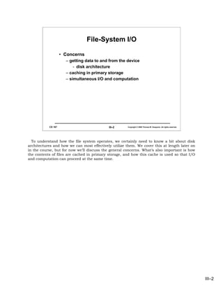 File-System I/O

                    • Concerns
                      – getting data to and from the device
                          - disk architecture
                      – caching in primary storage
                      – simultaneous I/O and computation




           CS 167                           III–2      Copyright © 2006 Thomas W. Doeppner. All rights reserved.




  To understand how the file system operates, we certainly need to know a bit about disk
architectures and how we can most effectively utilize them. We cover this at length later on
in the course, but for now we’ll discuss the general concerns. What’s also important is how
the contents of files are cached in primary storage, and how this cache is used so that I/O
and computation can proceed at the same time.




                                                                                                                   III–2
 