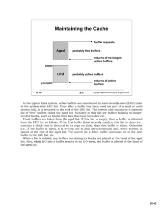 Maintaining the Cache

                                                            buffer requests


                              Aged        probably free buffers

                                                            returns of no-longer-
                                                            active buffers
                     oldest


                              LRU         probably active buffers

                                                            returns of active
                 youngest
                                                            buffers

            CS 167                              III–6      Copyright © 2006 Thomas W. Doeppner. All rights reserved.




   In the typical Unix system, active buffers are maintained in least-recently-used (LRU) order
in the system-wide LRU list. Thus after a buffer has been used (as part of a read or write
system call), it is returned to the end of the LRU list. The system also maintains a separate
list of “free” buffers called the aged list. Included in this list are buffers holding no-longer-
needed blocks, such as blocks from files that have been deleted.
   Fresh buffers are taken from the aged list. If this list is empty, then a buffer is obtained
from the LRU list as follows. If the first buffer (least recently used) in this list is clean (i.e.,
contains a block that is identical to its copy on disk), then this buffer is taken. Otherwise
(i.e., if the buffer is dirty), it is written out to disk asynchronously and, when written, is
placed at the end of the aged list. The search for a fresh buffer continues on to the next
buffer in the LRU list, etc.
   When a file is deleted, any buffers containing its blocks are placed at the head of the aged
list. Also, when I/O into a buffer results in an I/O error, the buffer is placed at the head of
the aged list.




                                                                                                                       III–6
 