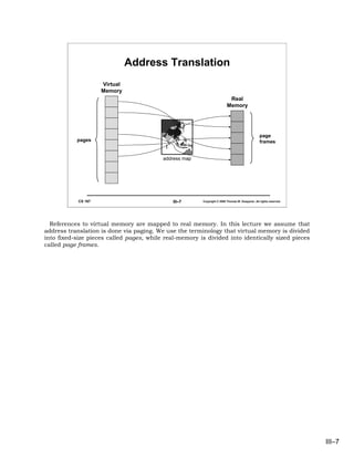 Address Translation
                     Virtual
                     Memory
                                                                          Real
                                                                         Memory




                                                                                                 page
           pages                                                                                 frames


                                          address map




            CS 167                            III–7     Copyright © 2006 Thomas W. Doeppner. All rights reserved.




  References to virtual memory are mapped to real memory. In this lecture we assume that
address translation is done via paging. We use the terminology that virtual memory is divided
into fixed-size pieces called pages, while real-memory is divided into identically sized pieces
called page frames.




                                                                                                                    III–7
 