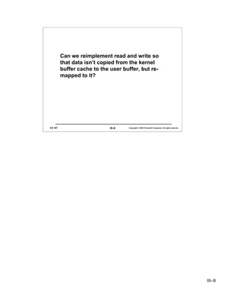 Can we reimplement read and write so
         that data isn’t copied from the kernel
         buffer cache to the user buffer, but re-
         mapped to it?




CS 167                       III–9   Copyright © 2006 Thomas W. Doeppner. All rights reserved.




                                                                                                 III–9
 