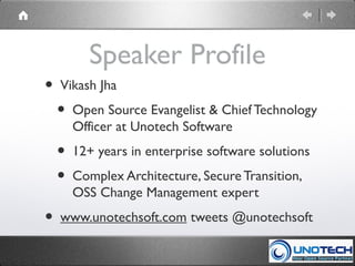 Speaker Profile
• Vikash Jha
• Open Source Evangelist & Chief Technology
Officer at Unotech Software
• 12+ years in enterprise software solutions
• Complex Architecture, Secure Transition,
OSS Change Management expert
• www.unotechsoft.com tweets @unotechsoft
 