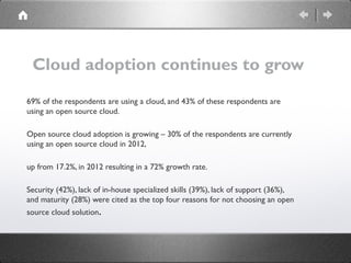 Cloud adoption continues to grow
69% of the respondents are using a cloud, and 43% of these respondents are
using an open source cloud.
Open source cloud adoption is growing – 30% of the respondents are currently
using an open source cloud in 2012,
up from 17.2%, in 2012 resulting in a 72% growth rate.
Security (42%), lack of in-house specialized skills (39%), lack of support (36%),
and maturity (28%) were cited as the top four reasons for not choosing an open
source cloud solution.
 