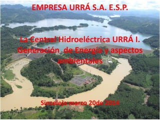 EMPRESA URRÁ S.A. E.S.P.
La Central Hidroeléctrica URRÁ I.
Generación de Energía y aspectos
ambientales
Sincelejo marzo 20de 2014
 