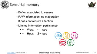 www.dadda.it roberto@dadda.it Excellence in usability 1st semester 2021-2022 14
Sensorial memory
• Buffer associated to senses
• RAW information, no elaboration
• It does not require attention
• Limited information persistence:
• – View: <1 sec
• – Hear: 2-4 sec
 