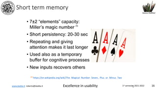 www.dadda.it roberto@dadda.it Excellence in usability 1st semester 2021-2022 16
1
Short term memory
• 7±2 “elements” capacity:
Miller’s magic number (1)
• Short persistency: 20-30 sec
• Repeating and giving
attention makes it last longer
• Used also as a temporary
buffer for cognitive processes
• New inputs recovers others
(1)
https://en.wikipedia.org/wiki/The_Magical_Number_Seven,_Plus_or_Minus_Two
 