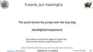 www.dadda.it roberto@dadda.it Excellence in usability 1st semester 2021-2022 27
2
7
9 words, but meaningful
The quick brown fox jumps over the lazy dog
abcdefghijlmnopqrstuvz
Ma la volpe col suo balzo ha raggiunto il quieto Fido
Portez ce vieux whisky au juge blond qui fume
https://en.wikipedia.org/wiki/The_quick_brown_fox_jumps_over_the_lazy_dog
 