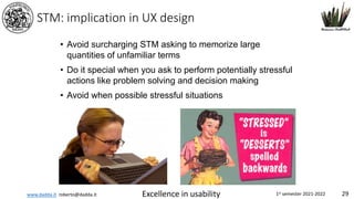 www.dadda.it roberto@dadda.it Excellence in usability 1st semester 2021-2022 29
STM: implication in UX design
• Avoid surcharging STM asking to memorize large
quantities of unfamiliar terms
• Do it special when you ask to perform potentially stressful
actions like problem solving and decision making
• Avoid when possible stressful situations
 