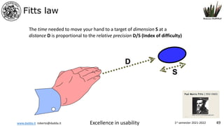 www.dadda.it roberto@dadda.it Excellence in usability 1st semester 2021-2022 49
Fitts law
The time needed to move your hand to a target of dimension S at a
distance D is proportional to the relative precision D/S (Index of difficulty)
 