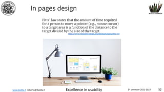 www.dadda.it roberto@dadda.it Excellence in usability 1st semester 2021-2022 52
In pages design
Fitts’ law states that the amount of time required
for a person to move a pointer (e.g., mouse cursor)
to a target area is a function of the distance to the
target divided by the size of the target.
https://www.interaction-design.org/literature/topics/fitts-law
 