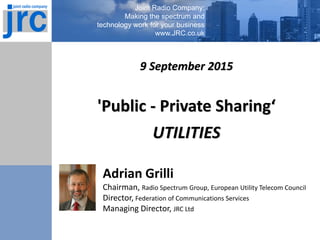 Joint Radio Company:
Making the spectrum and
technology work for your business
www.JRC.co.uk
Adrian Grilli
Chairman, Radio Spectrum Group, European Utility Telecom Council
Director, Federation of Communications Services
Managing Director, JRC Ltd
9 September 2015
'Public - Private Sharing‘
UTILITIES
 