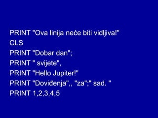 PRINT "Ova linija neće biti vidljiva!"
CLS
PRINT "Dobar dan";
PRINT " svijete",
PRINT "Hello Jupiter!"
PRINT "Doviđenja",, "za";" sad. "
PRINT 1,2,3,4,5
 
