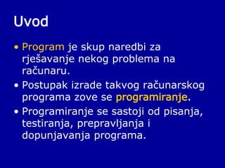 Uvod
• Program je skup naredbi za
rješavanje nekog problema na
računaru.
• Postupak izrade takvog računarskog
programa zove se programiranje.
• Programiranje se sastoji od pisanja,
testiranja, prepravljanja i
dopunjavanja programa.
 