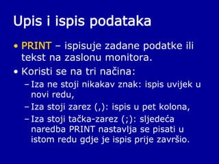 Upis i ispis podataka
• PRINT – ispisuje zadane podatke ili
tekst na zaslonu monitora.
• Koristi se na tri načina:
– Iza ne stoji nikakav znak: ispis uvijek u
novi redu,
– Iza stoji zarez (,): ispis u pet kolona,
– Iza stoji tačka-zarez (;): sljedeća
naredba PRINT nastavlja se pisati u
istom redu gdje je ispis prije završio.
 