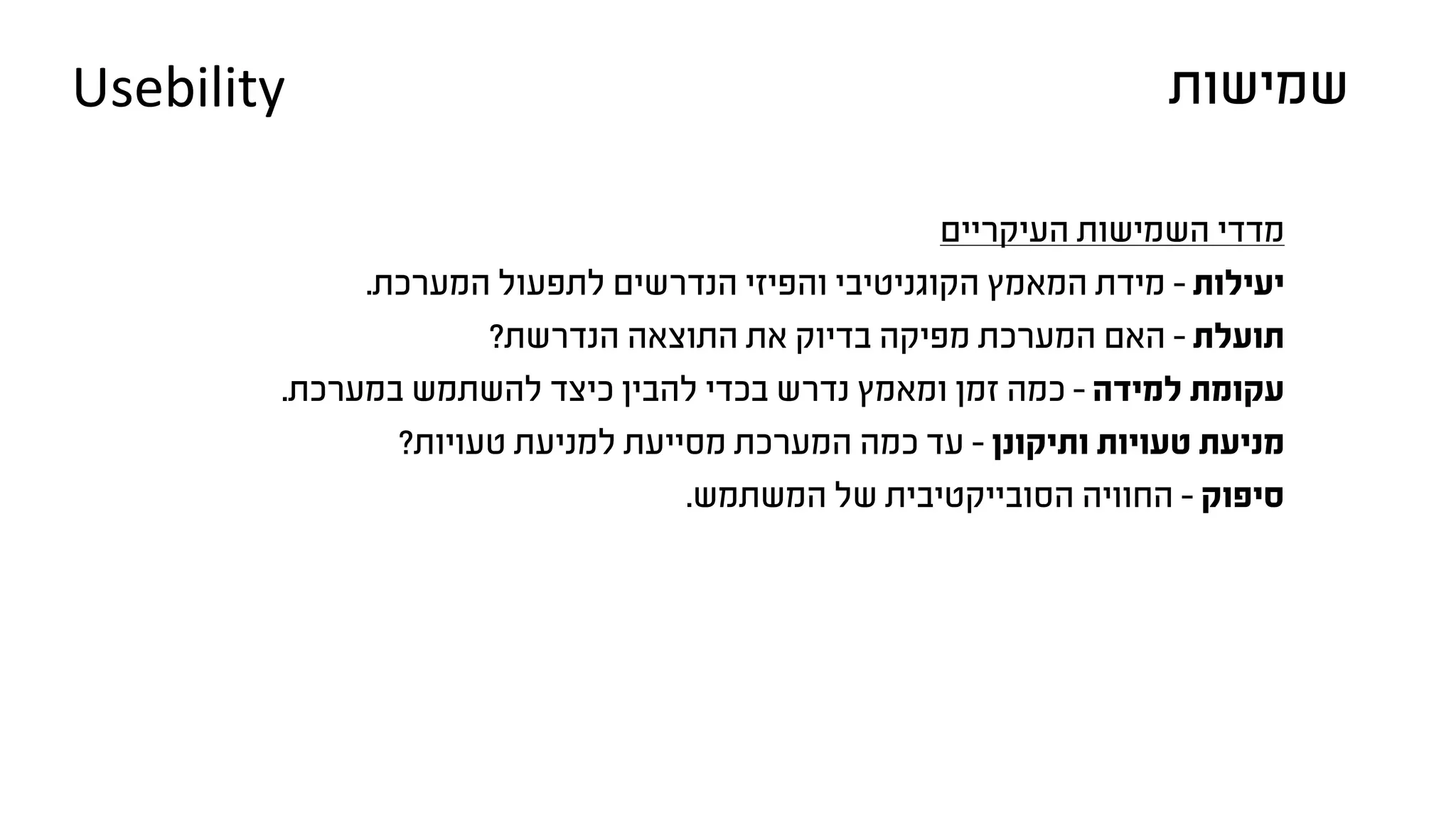 ‫העיקריים‬ ‫השמישות‬ ‫מדדי‬
.‫המערכת‬ ‫לתפעול‬ ‫הנדרשים‬ ‫והפיזי‬ ‫הקוגניטיבי‬ ‫המאמץ‬ ‫מידת‬ - ‫יעילות‬
?‫הנדרשת‬ ‫התוצאה‬ ‫את‬ ‫בדיוק‬ ‫מפיקה‬ ‫המערכת‬ ‫האם‬ - ‫תועלת‬
.‫במערכת‬ ‫להשתמש‬ ‫כיצד‬ ‫להבין‬ ‫בכדי‬ ‫נדרש‬ ‫ומאמץ‬ ‫זמן‬ ‫כמה‬ - ‫למידה‬ ‫עקומת‬
?‫טעויות‬ ‫למניעת‬ ‫מסייעת‬ ‫המערכת‬ ‫כמה‬ ‫עד‬ - ‫ותיקונן‬ ‫טעויות‬ ‫מניעת‬
.‫המשתמש‬ ‫של‬ ‫הסובייקטיבית‬ ‫החוויה‬ - ‫סיפוק‬
‫שמישות‬Usebility
 