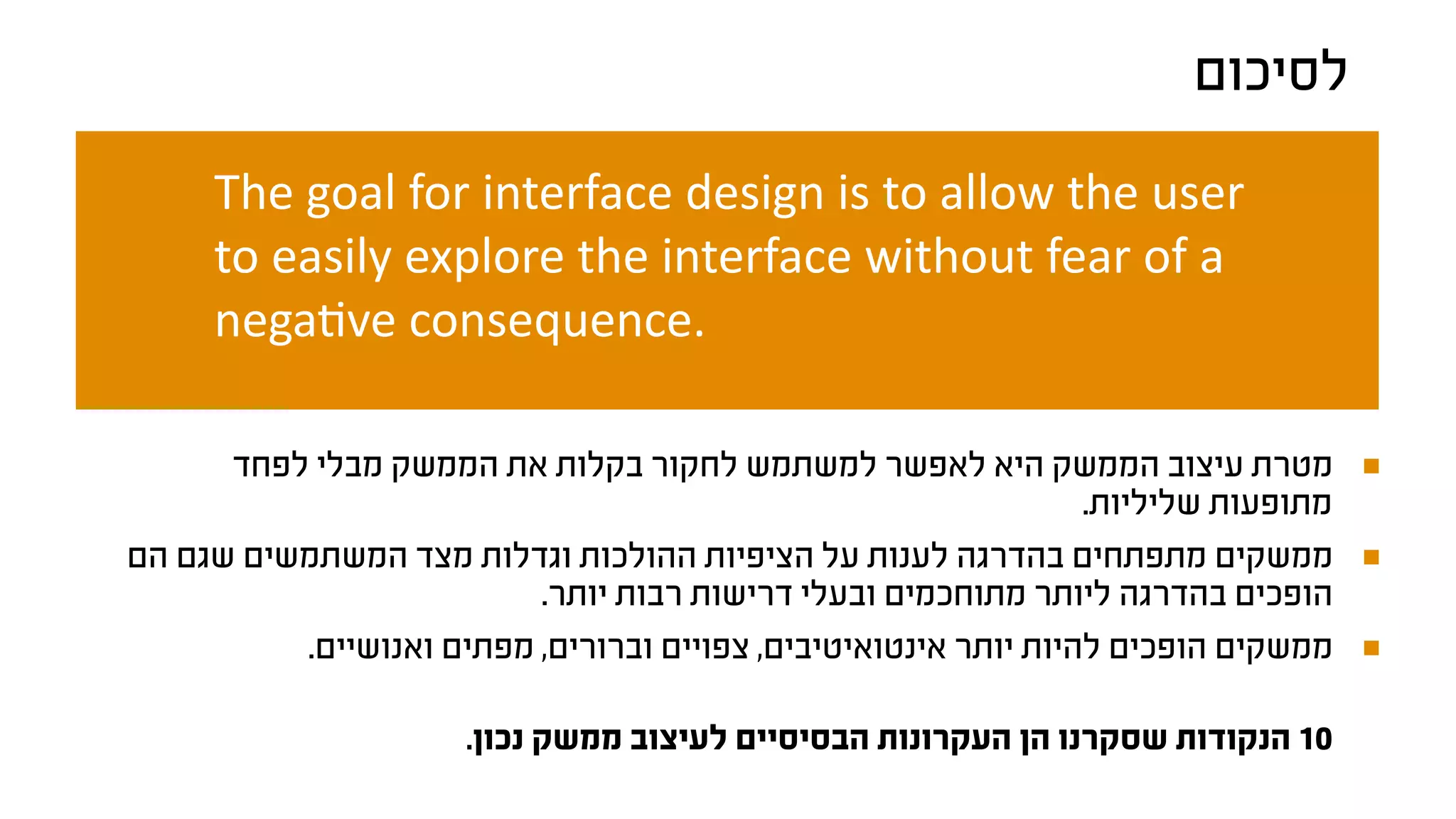 ‫לסיכום‬
The goal for interface design is to allow the user
to easily explore the interface without fear of a
negative consequence.
‫לפחד‬ ‫מבלי‬ ‫הממשק‬ ‫את‬ ‫בקלות‬ ‫לחקור‬ ‫למשתמש‬ ‫לאפשר‬ ‫היא‬ ‫הממשק‬ ‫עיצוב‬ ‫מטרת‬
.‫שליליות‬ ‫מתופעות‬
‫הם‬ ‫שגם‬ ‫המשתמשים‬ ‫מצד‬ ‫וגדלות‬ ‫ההולכות‬ ‫הציפיות‬ ‫על‬ ‫לענות‬ ‫בהדרגה‬ ‫מתפתחים‬ ‫ממשקים‬
.‫יותר‬ ‫רבות‬ ‫דרישות‬ ‫ובעלי‬ ‫מתוחכמים‬ ‫ליותר‬ ‫בהדרגה‬ ‫הופכים‬
.‫ואנושיים‬ ‫מפתים‬ ,‫וברורים‬ ‫צפויים‬ ,‫אינטואיטיבים‬ ‫יותר‬ ‫להיות‬ ‫הופכים‬ ‫ממשקים‬
.‫נכון‬ ‫ממשק‬ ‫לעיצוב‬ ‫הבסיסיים‬ ‫העקרונות‬ ‫הן‬ ‫שסקרנו‬ ‫הנקודות‬ 10
 