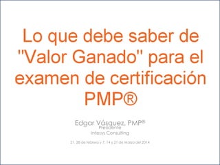 Lo que debe saber
sobre “Valor Ganado”
para el examen de
®
certificación PMP
Edgar Vásquez, PMP®
Presidente
Intesys Consulting

21, 28 de febrero y 7, 14 y 21 de Marzo del 2014

 
