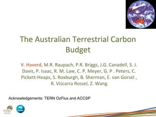 The Australian Terrestrial Carbon
                     Budget
         V. Haverd, M.R. Raupach, P.R. Briggs, J.G. Canadell, S. J.
          Davis, P. Isaac, R. M. Law, C. P. Meyer, G. P . Peters, C.
         Pickett-Heaps, S. Roxburgh, B. Sherman, E. van Gorsel ,
                            R. Viscarra Rossel, Z. Wang
Vanessa Haverd | Research Scientist
14 February 2012


CMAR
 Acknowledgements: TERN OzFlux and ACCSP
 