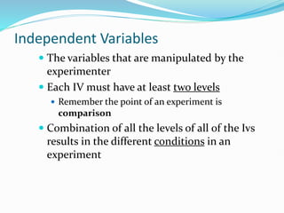 Independent Variables
 The variables that are manipulated by the
experimenter
 Each IV must have at least two levels
 Remember the point of an experiment is
comparison
 Combination of all the levels of all of the Ivs
results in the different conditions in an
experiment
 