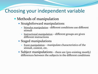 Choosing your independent variable
 Methods of manipulation
 Straightforward manipulations
 Stimulus manipulation - different conditions use different
stimuli
 Instructional manipulation – different groups are given
different instructions
 Staged manipulations
 Event manipulation – manipulate characteristics of the
stimuli, context, etc.
 Subject manipulations – there are (pre-existing mostly)
differences between the subjects in the different conditions
 