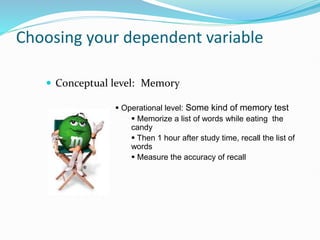 Choosing your dependent variable
 Conceptual level: Memory
 Operational level: Some kind of memory test
 Memorize a list of words while eating the
candy
 Then 1 hour after study time, recall the list of
words
 Measure the accuracy of recall
 