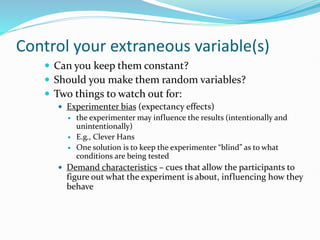 Control your extraneous variable(s)
 Can you keep them constant?
 Should you make them random variables?
 Two things to watch out for:
 Experimenter bias (expectancy effects)
 the experimenter may influence the results (intentionally and
unintentionally)
 E.g., Clever Hans
 One solution is to keep the experimenter “blind” as to what
conditions are being tested
 Demand characteristics – cues that allow the participants to
figure out what the experiment is about, influencing how they
behave
 
