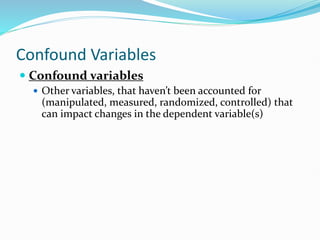 Confound Variables
 Confound variables
 Other variables, that haven’t been accounted for
(manipulated, measured, randomized, controlled) that
can impact changes in the dependent variable(s)
 