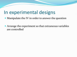 In experimental designs
 Manipulate the IV in order to answer the question
 Arrange the experiment so that extraneous variables
are controlled
 