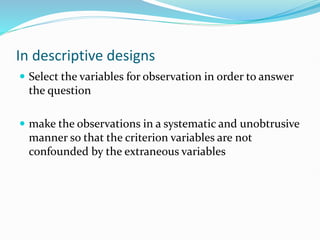 In descriptive designs
 Select the variables for observation in order to answer
the question
 make the observations in a systematic and unobtrusive
manner so that the criterion variables are not
confounded by the extraneous variables
 