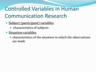 Controlled Variables in Human
Communication Research
 Subject (participant) variables
 characteristics of subjects
 Situation variables
 characteristics of the situation in which the observations
are made
 