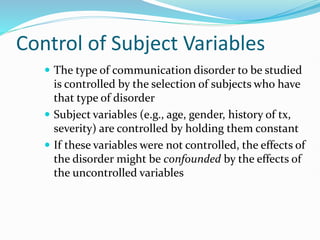 Control of Subject Variables
 The type of communication disorder to be studied
is controlled by the selection of subjects who have
that type of disorder
 Subject variables (e.g., age, gender, history of tx,
severity) are controlled by holding them constant
 If these variables were not controlled, the effects of
the disorder might be confounded by the effects of
the uncontrolled variables
 