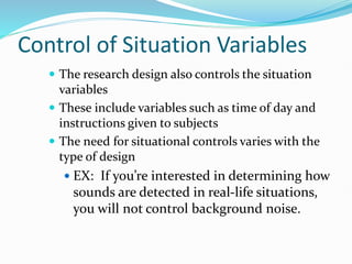 Control of Situation Variables
 The research design also controls the situation
variables
 These include variables such as time of day and
instructions given to subjects
 The need for situational controls varies with the
type of design
 EX: If you’re interested in determining how
sounds are detected in real-life situations,
you will not control background noise.
 