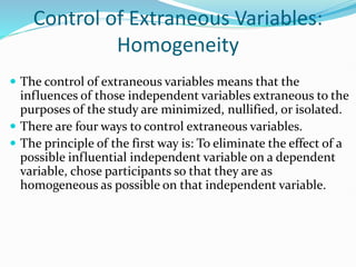 Control of Extraneous Variables:
Homogeneity
 The control of extraneous variables means that the
influences of those independent variables extraneous to the
purposes of the study are minimized, nullified, or isolated.
 There are four ways to control extraneous variables.
 The principle of the first way is: To eliminate the effect of a
possible influential independent variable on a dependent
variable, chose participants so that they are as
homogeneous as possible on that independent variable.
 