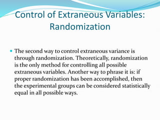 Control of Extraneous Variables:
Randomization
 The second way to control extraneous variance is
through randomization. Theoretically, randomization
is the only method for controlling all possible
extraneous variables. Another way to phrase it is: if
proper randomization has been accomplished, then
the experimental groups can be considered statistically
equal in all possible ways.
 