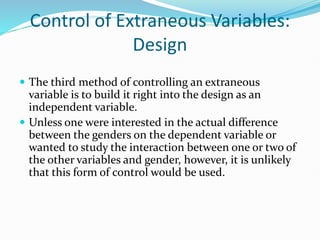 Control of Extraneous Variables:
Design
 The third method of controlling an extraneous
variable is to build it right into the design as an
independent variable.
 Unless one were interested in the actual difference
between the genders on the dependent variable or
wanted to study the interaction between one or two of
the other variables and gender, however, it is unlikely
that this form of control would be used.
 