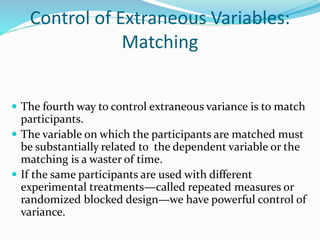 Control of Extraneous Variables:
Matching
 The fourth way to control extraneous variance is to match
participants.
 The variable on which the participants are matched must
be substantially related to the dependent variable or the
matching is a waster of time.
 If the same participants are used with different
experimental treatments—called repeated measures or
randomized blocked design—we have powerful control of
variance.
 