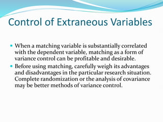 Control of Extraneous Variables
 When a matching variable is substantially correlated
with the dependent variable, matching as a form of
variance control can be profitable and desirable.
 Before using matching, carefully weigh its advantages
and disadvantages in the particular research situation.
Complete randomization or the analysis of covariance
may be better methods of variance control.
 