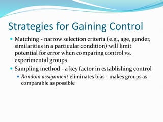 Strategies for Gaining Control
 Matching - narrow selection criteria (e.g., age, gender,
similarities in a particular condition) will limit
potential for error when comparing control vs.
experimental groups
 Sampling method - a key factor in establishing control
 Random assignment eliminates bias - makes groups as
comparable as possible
 