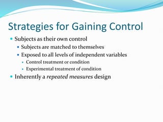 Strategies for Gaining Control
 Subjects as their own control
 Subjects are matched to themselves
 Exposed to all levels of independent variables
 Control treatment or condition
 Experimental treatment of condition
 Inherently a repeated measures design
 