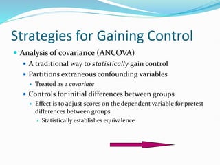 Strategies for Gaining Control
 Analysis of covariance (ANCOVA)
 A traditional way to statistically gain control
 Partitions extraneous confounding variables
 Treated as a covariate
 Controls for initial differences between groups
 Effect is to adjust scores on the dependent variable for pretest
differences between groups
 Statistically establishes equivalence
 