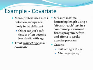Example - Covariate
 Mean pretest measures
between groups are
likely to be different
 Older subject’s soft
tissues often become
less elastic with age
 Treat subject age as a
covariate
 Measure maximal
hamstring length using a
“sit-and-reach” test in a
community-sponsored
fitness program before
and after a 10 weeks
exercise program
 Groups
 Children ages 8 - 16
 Adults ages 30 - 50
 