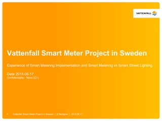Vattenfall Smart Meter Project in Sweden
Experience of Smart Metering Implementation and Smart Metering vs Smart Street Lighting
Date 2015.06.17
Confidentiality - None (C1)
Vattenfall Smart Meter Project in Sweden | E Nordgren | 2015.06.171
 