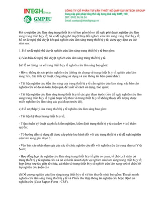 Hồ sơ nghiên cứu lâm sàng trang thiết bị y tế bao gồm hồ sơ đề nghị phê duyệt nghiên cứu lâm
sàng trang thiết bị y tế; hồ sơ đề nghị phê duyệt thay đổi nghiên cứu lâm sàng trang thiết bị y tế;
hồ sơ đề nghị phê duyệt kết quả nghiên cứu lâm sàng trang thiết bị y tế, được quy định cụ thể
như sau:
1. Hồ sơ đề nghị phê duyệt nghiên cứu lâm sàng trang thiết bị y tế bao gồm:
a) Văn bản đề nghị phê duyệt nghiên cứu lâm sàng trang thiết bị y tế.
b) Hồ sơ thông tin về trang thiết bị y tế nghiên cứu lâm sàng bao gồm:
- Hồ sơ thông tin sản phẩm nghiên cứu (thông tin chung về trang thiết bị y tế nghiên cứu lâm
sàng: tên, đặc tính kỹ thuật, công năng sử dụng và các thông tin liên quan khác);
- Tài liệu nghiên cứu tiền lâm sàng của trang thiết bị y tế cần nghiên cứu lâm sàng: các báo cáo
nghiên cứu về độ an toàn, hiệu quả, đề xuất về cách sử dụng, bảo quản;
- Tài liệu nghiên cứu lâm sàng trang thiết bị y tế các giai đoạn trước (nếu đề nghị nghiên cứu lâm
sàng trang thiết bị y tế ở giai đoạn tiếp theo và trang thiết bị y tế không thuộc đối tượng được
miễn nghiên cứu lâm sàng các giai đoạn trước đó).
c) Hồ sơ pháp lý của trang thiết bị y tế nghiên cứu lâm sàng bao gồm:
- Tài liệu kỹ thuật trang thiết bị y tế;
- Tiêu chuẩn kỹ thuật và phiếu kiểm nghiệm, kiểm định trang thiết bị y tế của đơn vị có thẩm
quyền;
- Tờ hướng dẫn sử dụng đã được cấp phép lưu hành đối với các trang thiết bị y tế đề nghị nghiên
cứu lâm sàng giai đoạn 3;
- Văn bản xác nhận tham gia của các tổ chức nghiên cứu đối với nghiên cứu đa trung tâm tại Việt
Nam;
- Hợp đồng hợp tác nghiên cứu lâm sàng trang thiết bị y tế giữa cơ quan, tổ chức, cá nhân có
trang thiết bị y tế nghiên cứu và cơ sở kinh doanh dịch vụ nghiên cứu lâm sàng trang thiết bị y tế;
hợp đồng hợp tác giữa tổ chức, cá nhân có trang thiết bị y tế nghiên cứu lâm sàng với tổ chức hỗ
trợ nghiên cứu (nếu có).
d) Đề cương nghiên cứu lâm sàng trang thiết bị y tế và bản thuyết minh bao gồm: Thuyết minh
nghiên cứu lâm sàng trang thiết bị y tế và Phiếu thu thập thông tin nghiên cứu hoặc Bệnh án
nghiên cứu (Case Report Form - CRF).
 