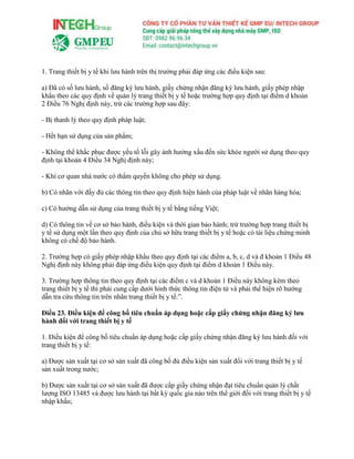 1. Trang thiết bị y tế khi lưu hành trên thị trường phải đáp ứng các điều kiện sau:
a) Đã có số lưu hành, số đăng ký lưu hành, giấy chứng nhận đăng ký lưu hành, giấy phép nhập
khẩu theo các quy định về quản lý trang thiết bị y tế hoặc trường hợp quy định tại điểm d khoản
2 Điều 76 Nghị định này, trừ các trường hợp sau đây:
- Bị thanh lý theo quy định pháp luật;
- Hết hạn sử dụng của sản phẩm;
- Không thể khắc phục được yếu tố lỗi gây ảnh hưởng xấu đến sức khỏe người sử dụng theo quy
định tại khoản 4 Điều 34 Nghị định này;
- Khi cơ quan nhà nước có thẩm quyền không cho phép sử dụng.
b) Có nhãn với đầy đủ các thông tin theo quy định hiện hành của pháp luật về nhãn hàng hóa;
c) Có hướng dẫn sử dụng của trang thiết bị y tế bằng tiếng Việt;
d) Có thông tin về cơ sở bảo hành, điều kiện và thời gian bảo hành; trừ trường hợp trang thiết bị
y tế sử dụng một lần theo quy định của chủ sở hữu trang thiết bị y tế hoặc có tài liệu chứng minh
không có chế độ bảo hành.
2. Trường hợp có giấy phép nhập khẩu theo quy định tại các điểm a, b, c, d và đ khoản 1 Điều 48
Nghị định này không phải đáp ứng điều kiện quy định tại điểm d khoản 1 Điều này.
3. Trường hợp thông tin theo quy định tại các điểm c và d khoản 1 Điều này không kèm theo
trang thiết bị y tế thì phải cung cấp dưới hình thức thông tin điện tử và phải thể hiện rõ hướng
dẫn tra cứu thông tin trên nhãn trang thiết bị y tế.”.
Điều 23. Điều kiện để công bố tiêu chuẩn áp dụng hoặc cấp giấy chứng nhận đăng ký lưu
hành đối với trang thiết bị y tế
1. Điều kiện để công bố tiêu chuẩn áp dụng hoặc cấp giấy chứng nhận đăng ký lưu hành đối với
trang thiết bị y tế:
a) Được sản xuất tại cơ sở sản xuất đã công bố đủ điều kiện sản xuất đối với trang thiết bị y tế
sản xuất trong nước;
b) Được sản xuất tại cơ sở sản xuất đã được cấp giấy chứng nhận đạt tiêu chuẩn quản lý chất
lượng ISO 13485 và được lưu hành tại bất kỳ quốc gia nào trên thế giới đối với trang thiết bị y tế
nhập khẩu;
 